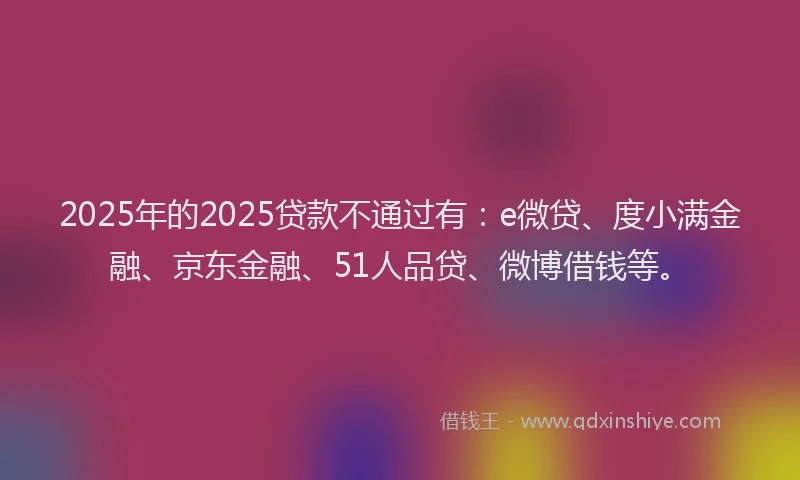 2025年的2025贷款不通过有：e微贷、度小满金融、京东金融、51人品贷、微博借钱等。