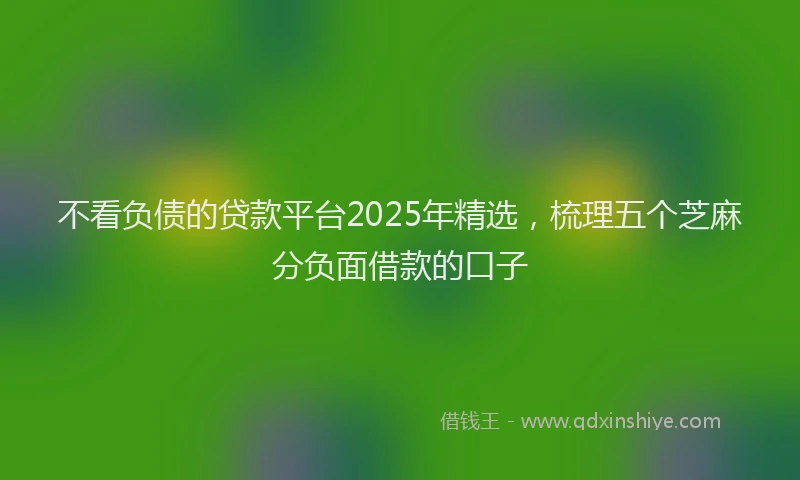 不看负债的贷款平台2025年精选，梳理五个芝麻分负面借款的口子