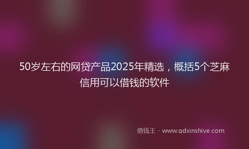 50岁左右的网贷产品2025年精选，概括5个芝麻信用可以借钱的软件