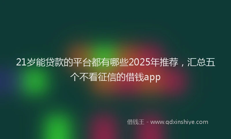 21岁能贷款的平台都有哪些2025年推荐，汇总五个不看征信的借钱app