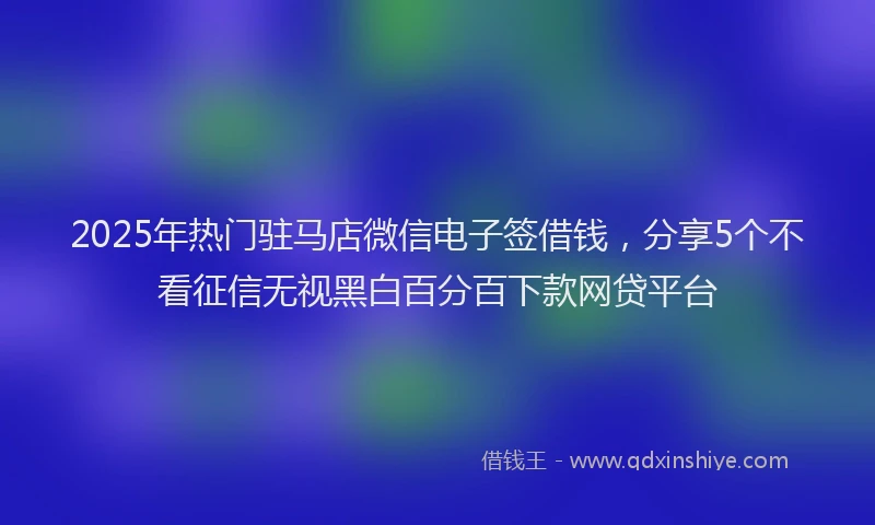 2025年热门驻马店微信电子签借钱，分享5个不看征信无视黑白百分百下款网贷平台