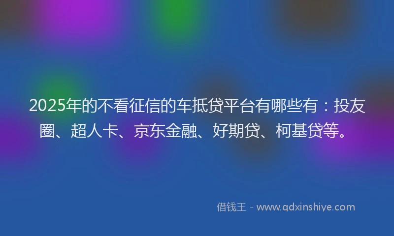 2025年的不看征信的车抵贷平台有哪些有：投友圈、超人卡、京东金融、好期贷、柯基贷等。