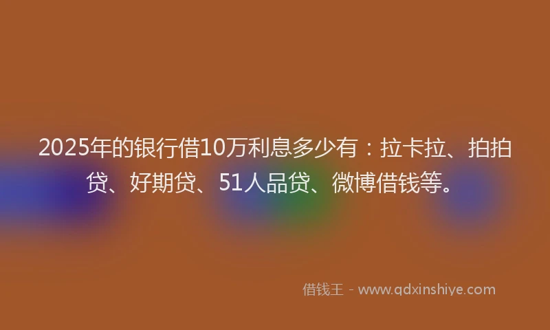 2025年的银行借10万利息多少有：拉卡拉、拍拍贷、好期贷、51人品贷、微博借钱等。