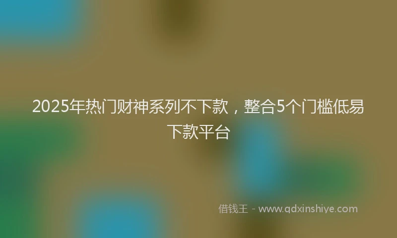 2025年热门财神系列不下款，整合5个门槛低易下款平台