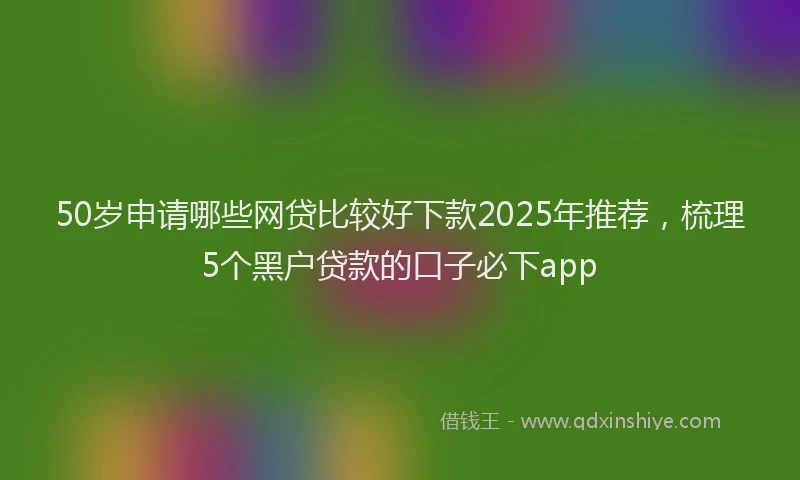 50岁申请哪些网贷比较好下款2025年推荐，梳理5个黑户贷款的口子必下app