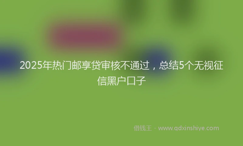 2025年热门邮享贷审核不通过，总结5个无视征信黑户口子