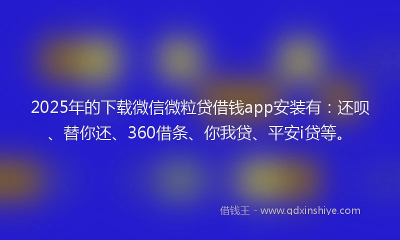 2025年的下载微信微粒贷借钱app安装有：还呗、替你还、360借条、你我贷、平安i贷等。