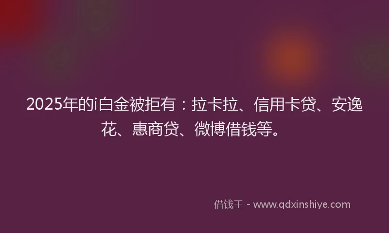 2025年的i白金被拒有：拉卡拉、信用卡贷、安逸花、惠商贷、微博借钱等。