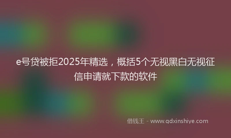 e号贷被拒2025年精选，概括5个无视黑白无视征信申请就下款的软件