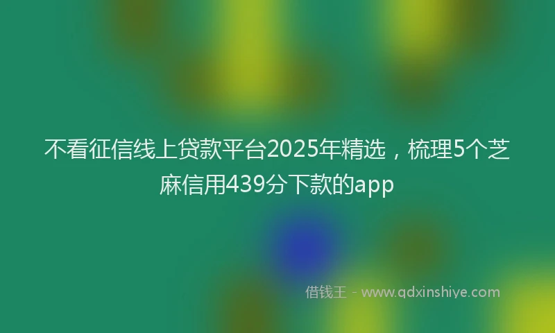 不看征信线上贷款平台2025年精选，梳理5个芝麻信用439分下款的app