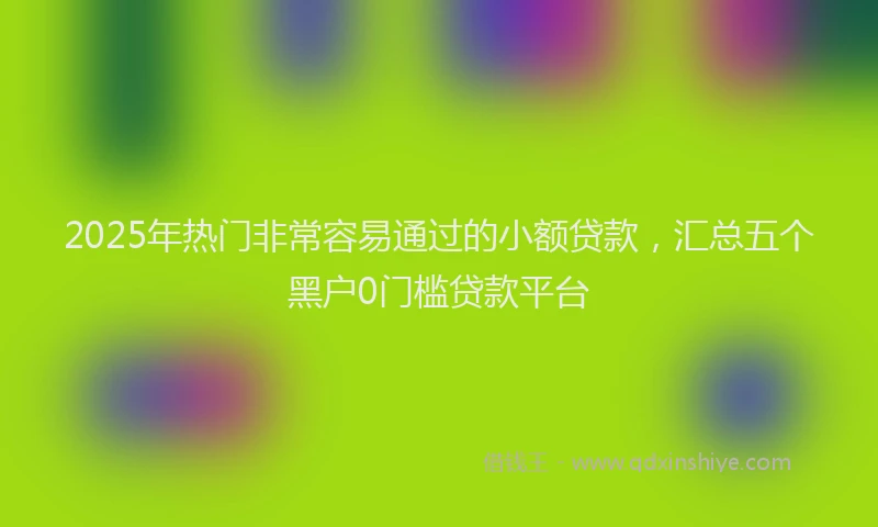 2025年热门非常容易通过的小额贷款，汇总五个黑户0门槛贷款平台
