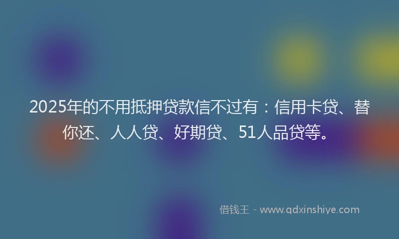 2025年的不用抵押贷款信不过有：信用卡贷、替你还、人人贷、好期贷、51人品贷等。