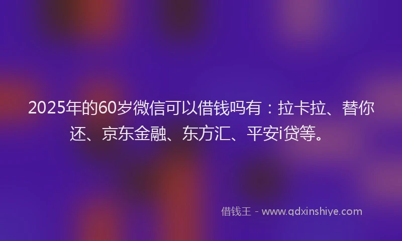 2025年的60岁微信可以借钱吗有：拉卡拉、替你还、京东金融、东方汇、平安i贷等。