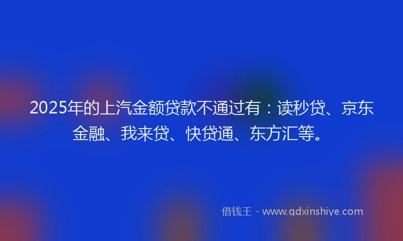 2025年的上汽金额贷款不通过有：读秒贷、京东金融、我来贷、快贷通、东方汇等。