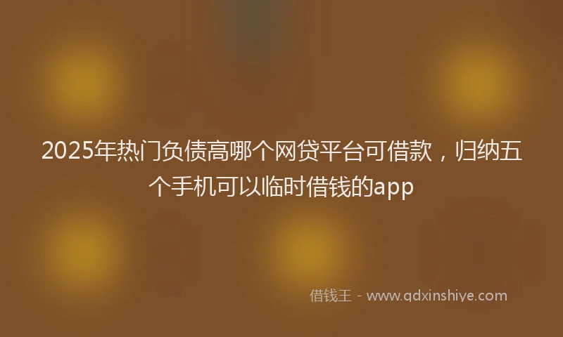 2025年热门负债高哪个网贷平台可借款，归纳五个手机可以临时借钱的app