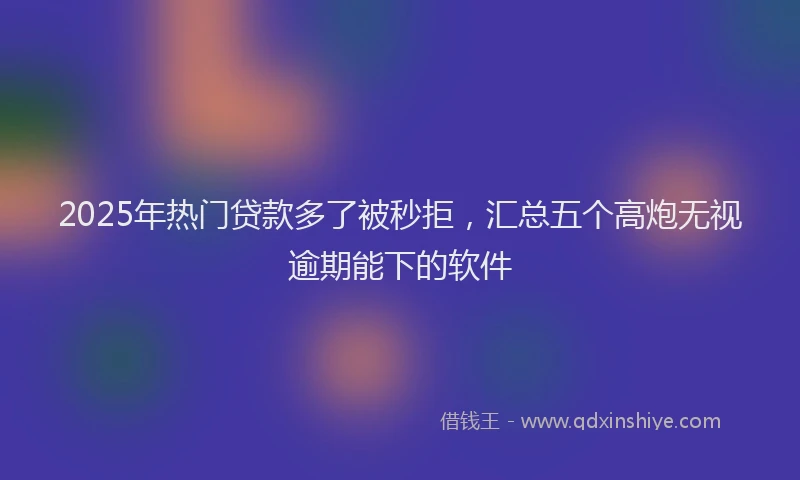 2025年热门贷款多了被秒拒，汇总五个高炮无视逾期能下的软件