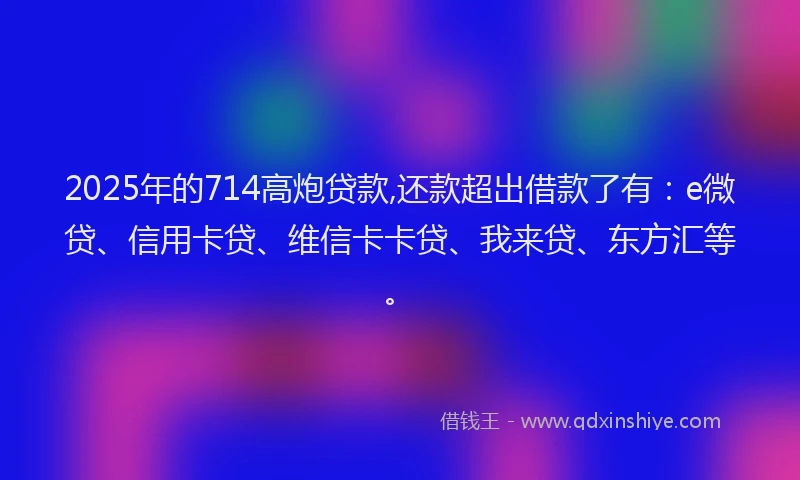 2025年的714高炮贷款,还款超出借款了有：e微贷、信用卡贷、维信卡卡贷、我来贷、东方汇等。