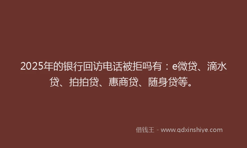2025年的银行回访电话被拒吗有：e微贷、滴水贷、拍拍贷、惠商贷、随身贷等。