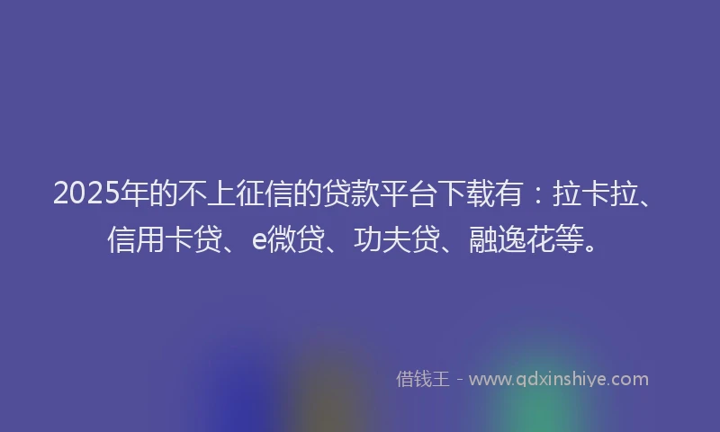 2025年的不上征信的贷款平台下载有：拉卡拉、信用卡贷、e微贷、功夫贷、融逸花等。