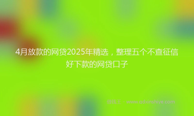 4月放款的网贷2025年精选，整理五个不查征信好下款的网贷口子