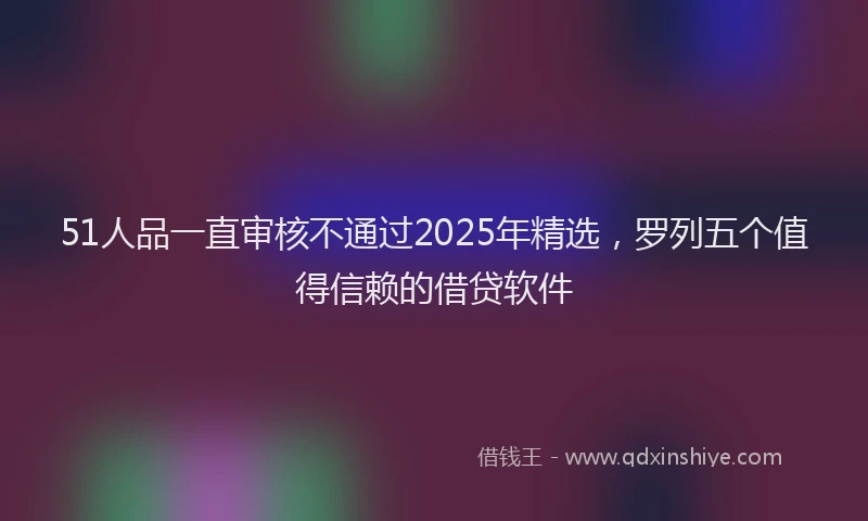 51人品一直审核不通过2025年精选，罗列五个值得信赖的借贷软件