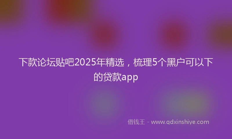 下款论坛贴吧2025年精选，梳理5个黑户可以下的贷款app