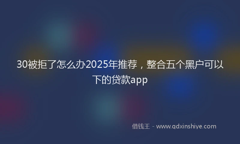 30被拒了怎么办2025年推荐，整合五个黑户可以下的贷款app