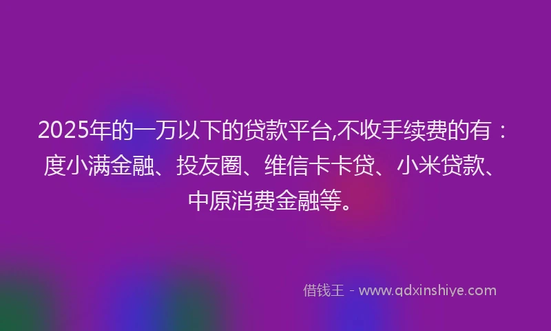 2025年的一万以下的贷款平台,不收手续费的有：度小满金融、投友圈、维信卡卡贷、小米贷款、中原消费金融等。