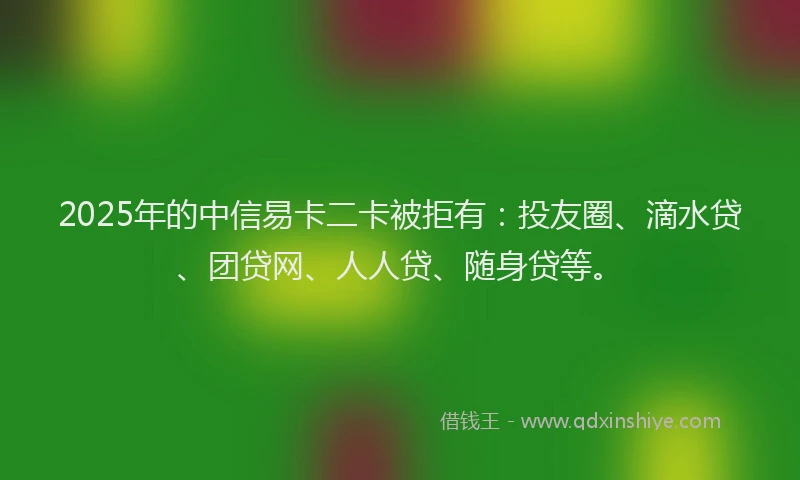 2025年的中信易卡二卡被拒有：投友圈、滴水贷、团贷网、人人贷、随身贷等。