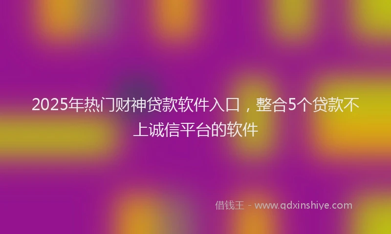2025年热门财神贷款软件入口，整合5个贷款不上诚信平台的软件