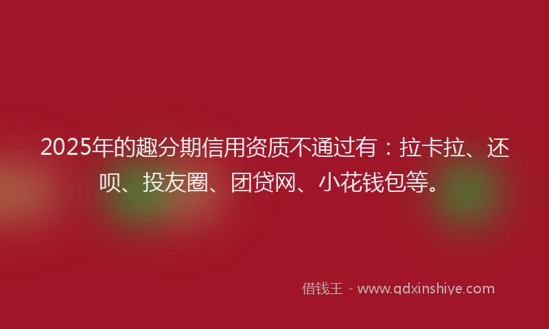2025年的趣分期信用资质不通过有：拉卡拉、还呗、投友圈、团贷网、小花钱包等。