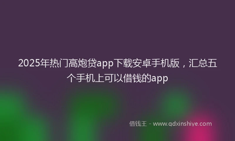 2025年热门高炮贷app下载安卓手机版，汇总五个手机上可以借钱的app