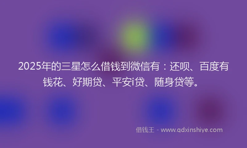 2025年的三星怎么借钱到微信有：还呗、百度有钱花、好期贷、平安i贷、随身贷等。