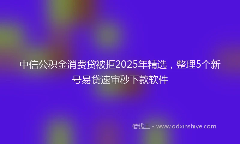 中信公积金消费贷被拒2025年精选，整理5个新号易贷速审秒下款软件