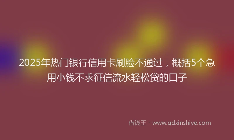 2025年热门银行信用卡刷脸不通过，概括5个急用小钱不求征信流水轻松贷的口子