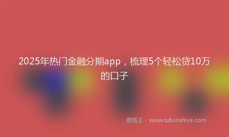 2025年热门金融分期app，梳理5个轻松贷10万的口子