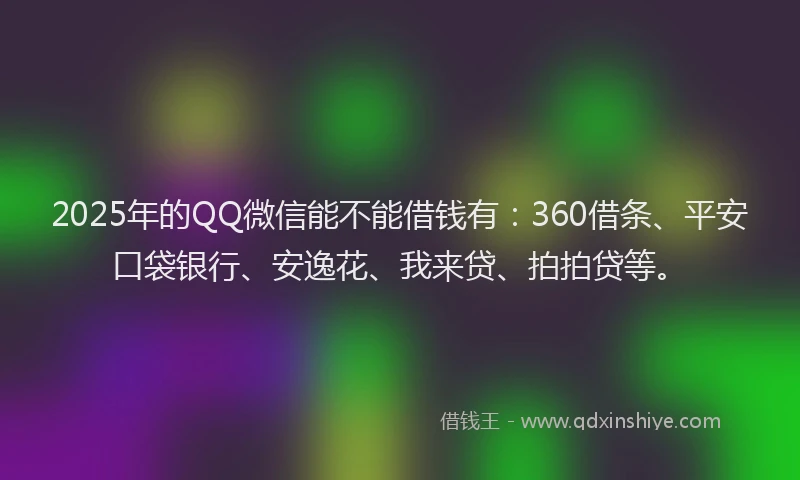 2025年的QQ微信能不能借钱有：360借条、平安口袋银行、安逸花、我来贷、拍拍贷等。