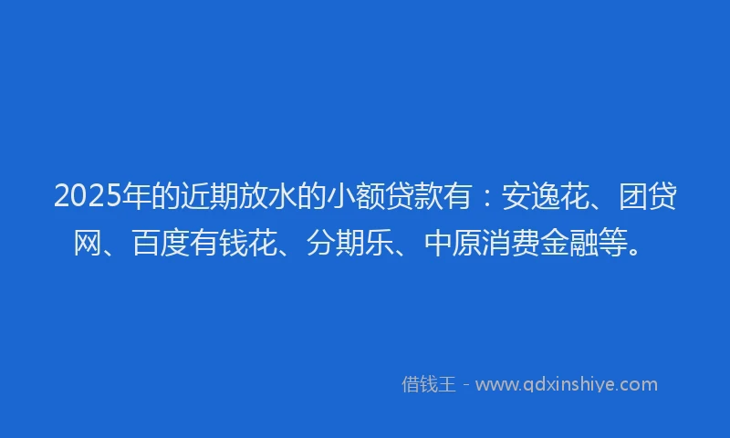 2025年的近期放水的小额贷款有：安逸花、团贷网、百度有钱花、分期乐、中原消费金融等。