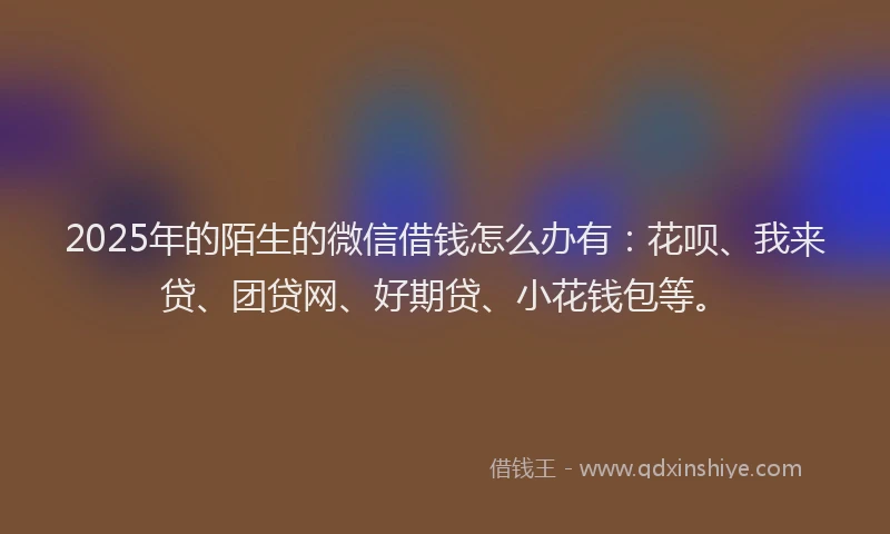 2025年的陌生的微信借钱怎么办有：花呗、我来贷、团贷网、好期贷、小花钱包等。