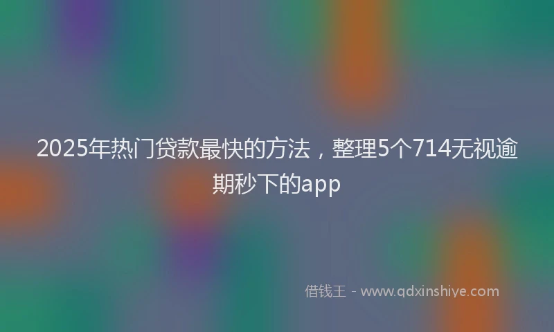 2025年热门贷款最快的方法，整理5个714无视逾期秒下的app