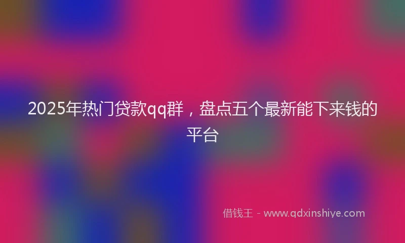 2025年热门贷款qq群，盘点五个最新能下来钱的平台
