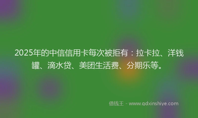 2025年的中信信用卡每次被拒有：拉卡拉、洋钱罐、滴水贷、美团生活费、分期乐等。