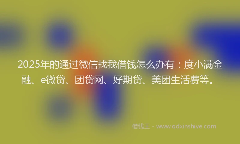 2025年的通过微信找我借钱怎么办有：度小满金融、e微贷、团贷网、好期贷、美团生活费等。