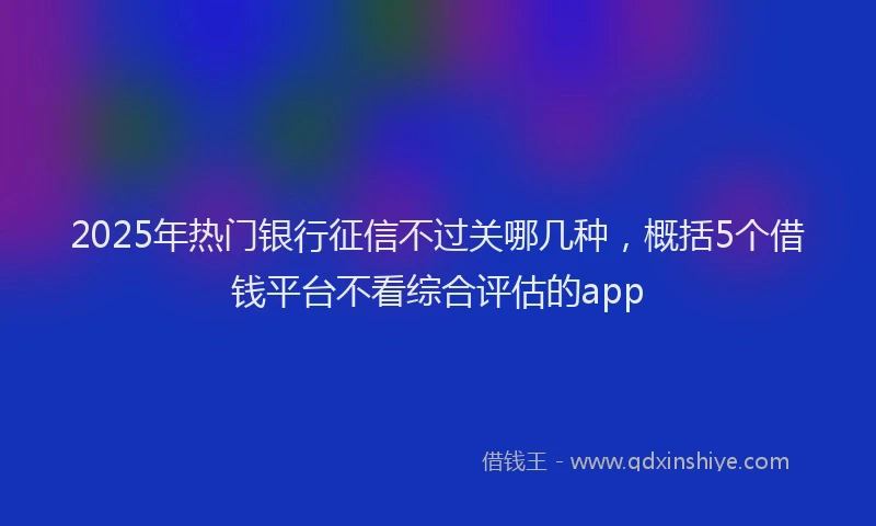 2025年热门银行征信不过关哪几种，概括5个借钱平台不看综合评估的app
