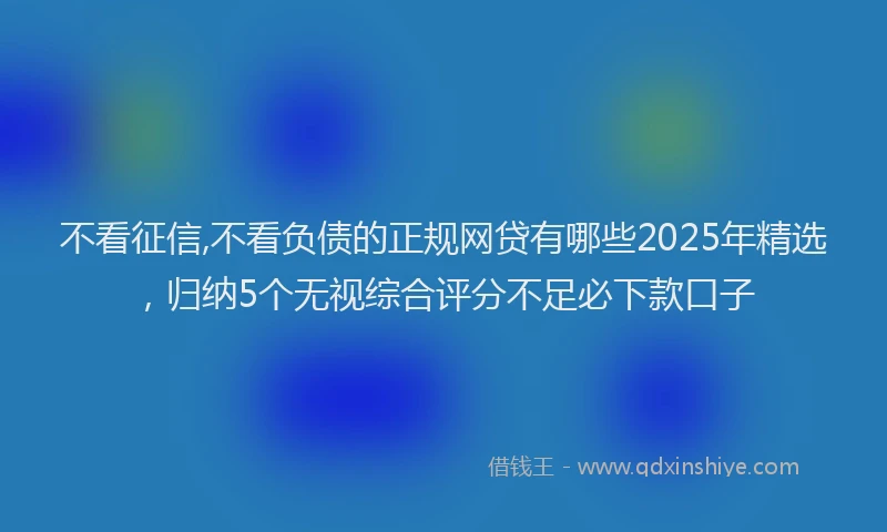不看征信,不看负债的正规网贷有哪些2025年精选，归纳5个无视综合评分不足必下款口子