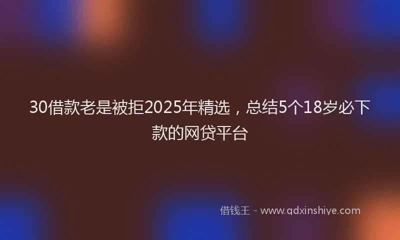 30借款老是被拒2025年精选，总结5个18岁必下款的网贷平台