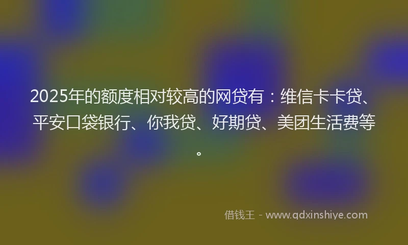 2025年的额度相对较高的网贷有：维信卡卡贷、平安口袋银行、你我贷、好期贷、美团生活费等。