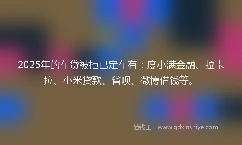 2025年的车贷被拒已定车有：度小满金融、拉卡拉、小米贷款、省呗、微博借钱等。