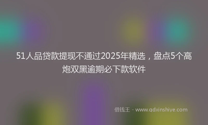 51人品贷款提现不通过2025年精选，盘点5个高炮双黑逾期必下款软件