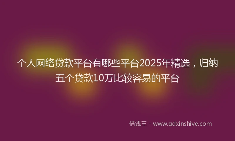 个人网络贷款平台有哪些平台2025年精选，归纳五个贷款10万比较容易的平台